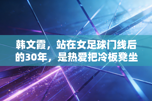 韩文霞，站在女足球门线后的30年，是热爱把冷板凳坐成了传奇