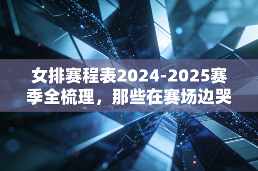 女排赛程表2024-2025赛季全梳理，那些在赛场边哭边笑的日子，才是我们爱女排的终极理由