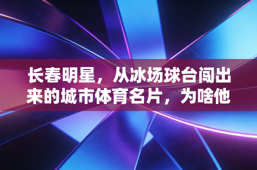 长春明星，从冰场球台闯出来的城市体育名片，为啥他们总能戳中普通人的共情点？
