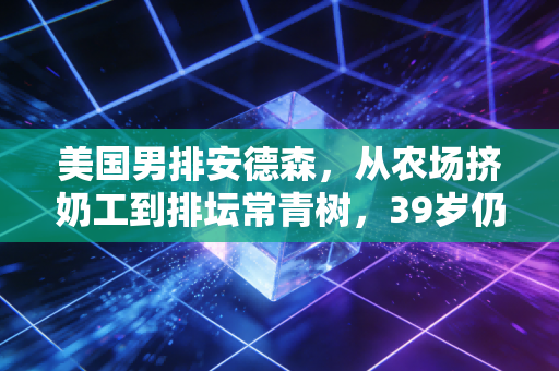 美国男排安德森，从农场挤奶工到排坛常青树，39岁仍在撕碎年龄偏见的普通人范本