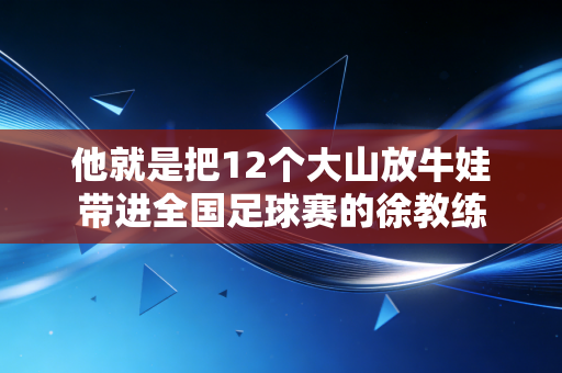 他就是把12个大山放牛娃带进全国足球赛的徐教练 他就是把12个大山放牛娃带进全国足球赛的徐教练