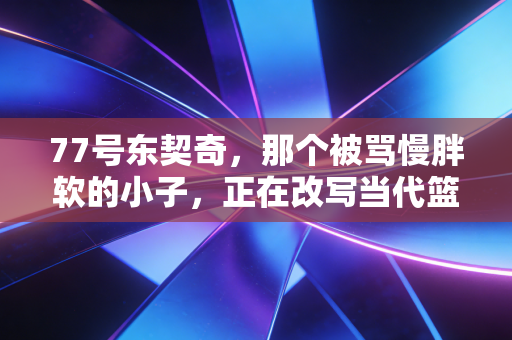 77号东契奇,那个被骂慢胖软的小子,正在改写当代篮球的定义 77号东契奇,那个被骂慢胖软的小子,正在改写当代篮球的定义