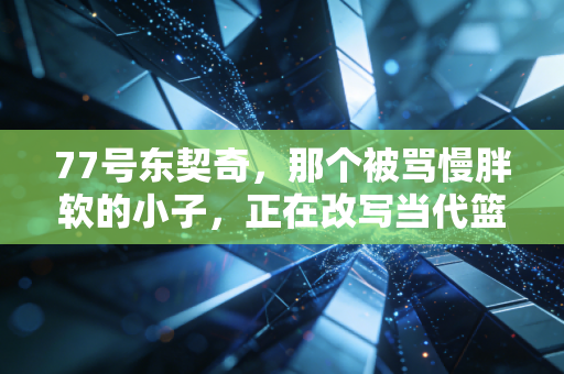 77号东契奇，那个被骂慢胖软的小子，正在改写当代篮球的定义