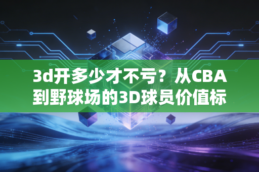 3d开多少才不亏？从CBA到野球场的3D球员价值标尺我算了3年终于摸透了