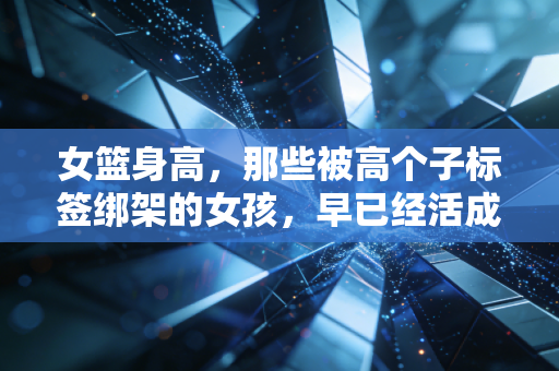 女篮身高，那些被高个子标签绑架的女孩，早已经活成了自己的主角