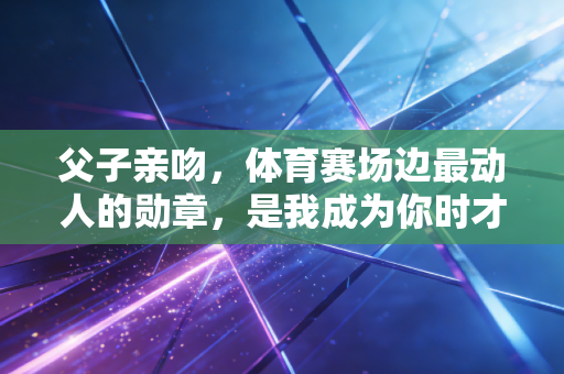 父子亲吻,体育赛场边最动人的勋章,是我成为你时才懂的温柔 父子亲吻,体育赛场边最动人的勋章,是我成为你时才懂的温柔