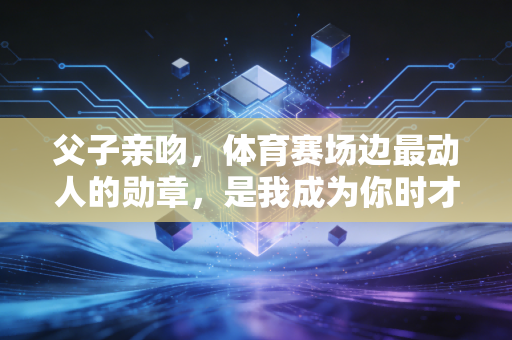 父子亲吻，体育赛场边最动人的勋章，是我成为你时才懂的温柔