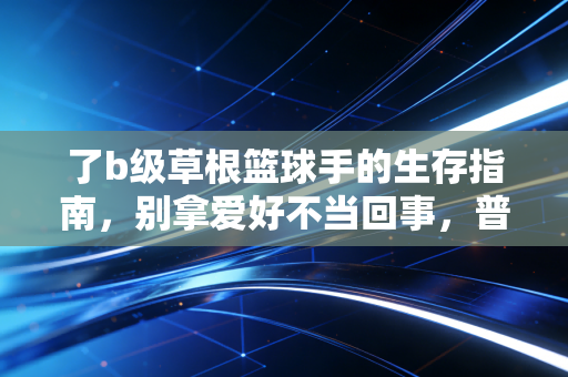 了b级草根篮球手的生存指南，别拿爱好不当回事，普通人也能在球场找到自己的位置