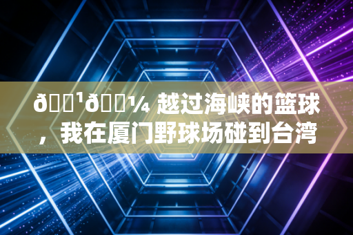 🇹🇼 越过海峡的篮球，我在厦门野球场碰到台湾小哥的365天