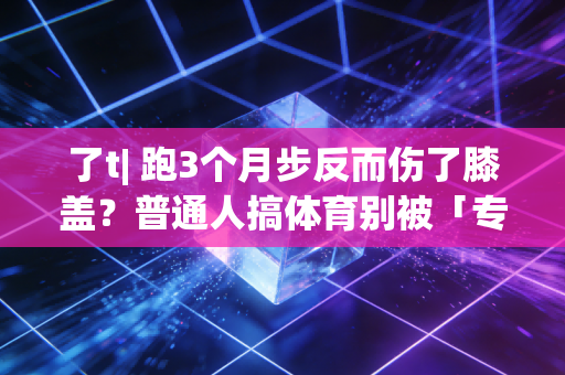 了t| 跑3个月步反而伤了膝盖？普通人搞体育别被「专业标准」绑架了