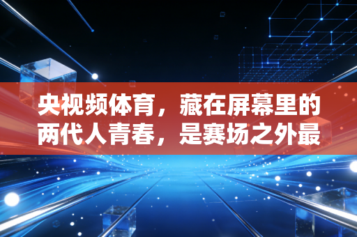 央视频体育,藏在屏幕里的两代人青春,是赛场之外最滚烫的生活注脚 央视频体育,藏在屏幕里的两代人青春,是赛场之外最滚烫的生活注脚