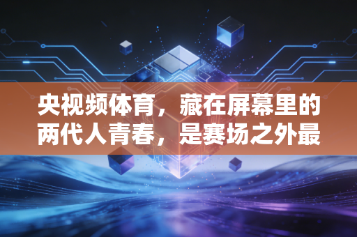 央视频体育,藏在屏幕里的两代人青春,是赛场之外最滚烫的生活注脚 央视频体育,藏在屏幕里的两代人青春,是赛场之外最滚烫的生活注脚