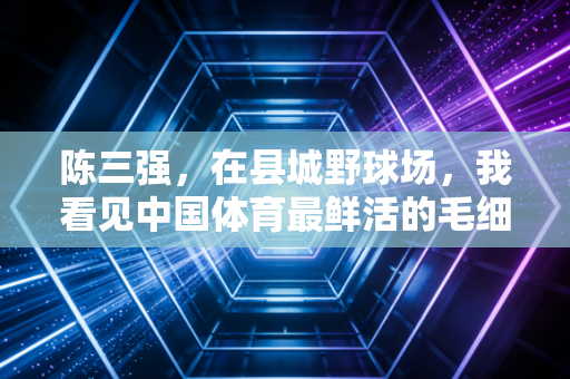 陈三强,在县城野球场,我看见中国体育最鲜活的毛细血管 陈三强,在县城野球场,我看见中国体育最鲜活的毛细血管