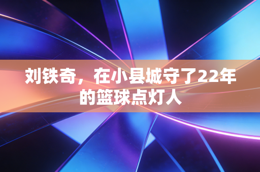 刘铁奇，在小县城守了22年的篮球点灯人