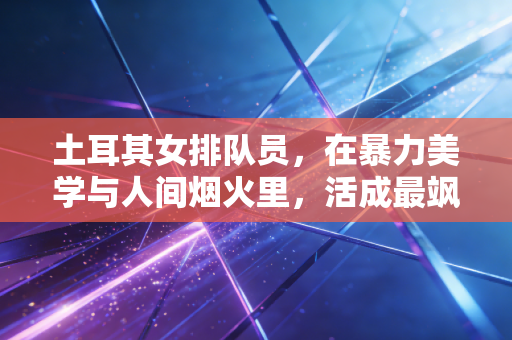 土耳其女排队员，在暴力美学与人间烟火里，活成最飒的排坛异类