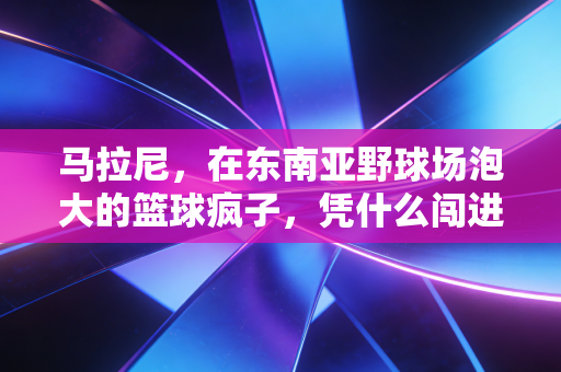 马拉尼，在东南亚野球场泡大的篮球疯子，凭什么闯进CBA的视野？