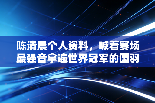 陈清晨个人资料，喊着赛场最强音拿遍世界冠军的国羽小太阳，是怎样炼成的？