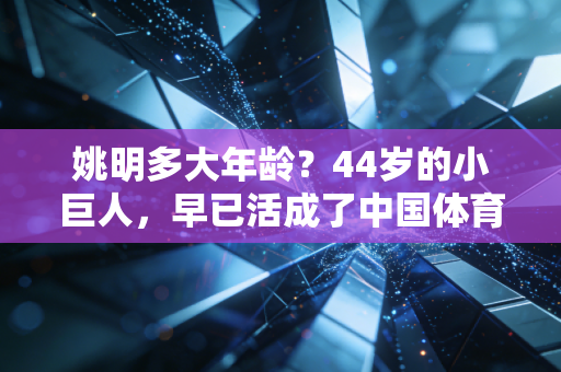 姚明多大年龄？44岁的小巨人，早已活成了中国体育的另一座珠峰