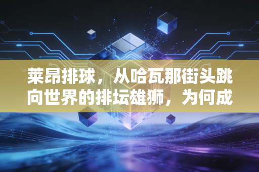 莱昂排球,从哈瓦那街头跳向世界的排坛雄狮,为何成了中国普通爱好者的精神图腾? 莱昂排球,从哈瓦那街头跳向世界的排坛雄狮,为何成了中国普通爱好者的精神图腾?