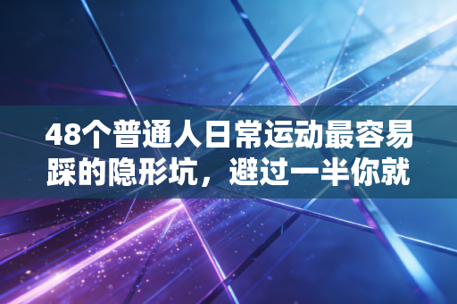 48个普通人日常运动最容易踩的隐形坑，避过一半你就比90%健身爱好者更懂保护自己