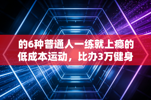 的6种普通人一练就上瘾的低成本运动,比办3万健身卡有用10倍 的6种普通人一练就上瘾的低成本运动,比办3万健身卡有用10倍