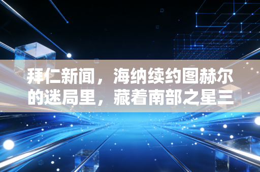 拜仁新闻,海纳续约图赫尔的迷局里,藏着南部之星三年来最拧巴的转型阵痛 拜仁新闻,海纳续约图赫尔的迷局里,藏着南部之星三年来最拧巴的转型阵痛