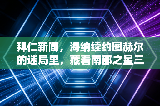 拜仁新闻，海纳续约图赫尔的迷局里，藏着南部之星三年来最拧巴的转型阵痛