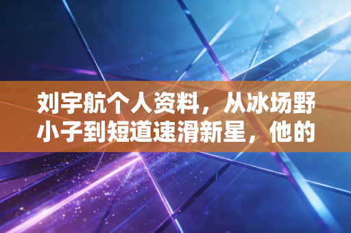 刘宇航个人资料，从冰场野小子到短道速滑新星，他的逆袭故事比金牌更动人
