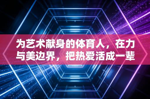 为艺术献身的体育人，在力与美边界，把热爱活成一辈子的信仰