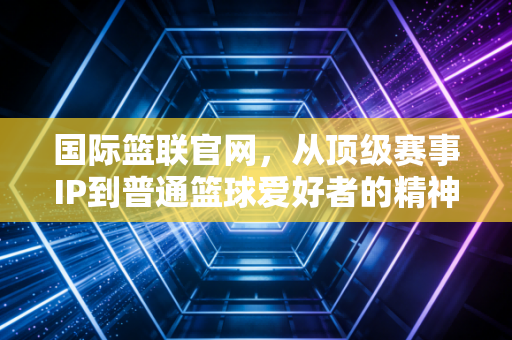 国际篮联官网,从顶级赛事IP到普通篮球爱好者的精神自留地,篮球的温度从来不止于赛场 国际篮联官网,从顶级赛事IP到普通篮球爱好者的精神自留地,篮球的温度从来不止于赛场