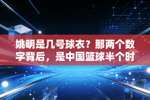 姚明是几号球衣？那两个数字背后，是中国篮球半个时代的青春注脚
