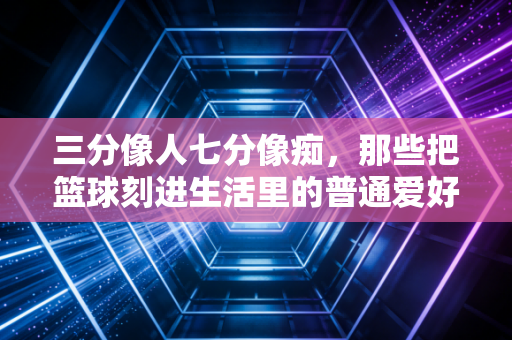 三分像人七分像痴,那些把篮球刻进生活里的普通爱好者,才是民间体育的底色 三分像人七分像痴,那些把篮球刻进生活里的普通爱好者,才是民间体育的底色