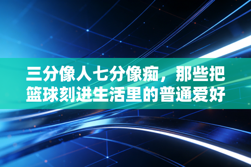 三分像人七分像痴，那些把篮球刻进生活里的普通爱好者，才是民间体育的底色
