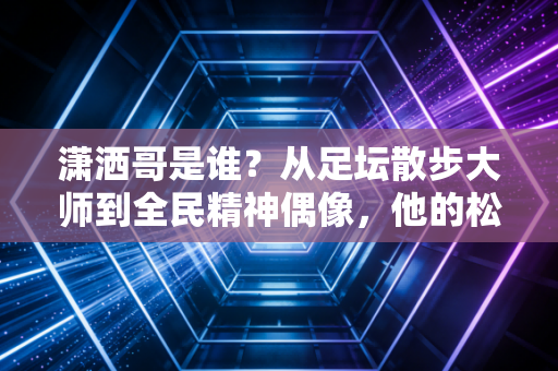 潇洒哥是谁?从足坛散步大师到全民精神偶像,他的松弛感藏着最通透的活法 潇洒哥是谁?从足坛散步大师到全民精神偶像,他的松弛感藏着最通透的活法