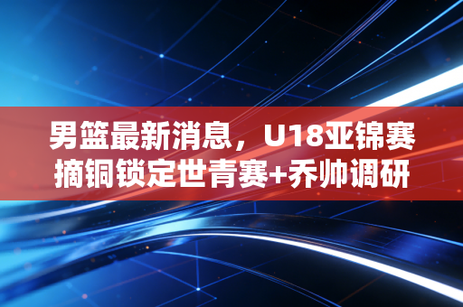 男篮最新消息，U18亚锦赛摘铜锁定世青赛+乔帅调研CBA青训，巴黎后重建真的走对路了？