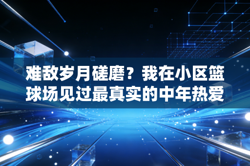 难敌岁月磋磨？我在小区篮球场见过最真实的中年热爱