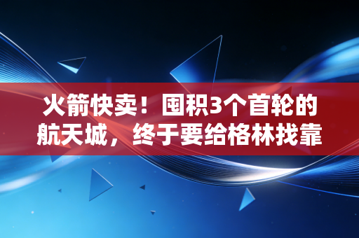 火箭快卖!囤积3个首轮的航天城,终于要给格林找靠谱二当家了? 火箭快卖!囤积3个首轮的航天城,终于要给格林找靠谱二当家了?