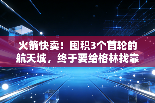火箭快卖!囤积3个首轮的航天城,终于要给格林找靠谱二当家了? 火箭快卖!囤积3个首轮的航天城,终于要给格林找靠谱二当家了?