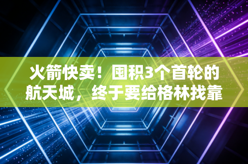 火箭快卖！囤积3个首轮的航天城，终于要给格林找靠谱二当家了？