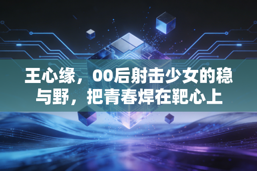 王心缘，00后射击少女的稳与野，把青春焊在靶心上