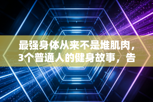 最强身体从来不是堆肌肉,3个普通人的健身故事,告诉你好身体的核心真相 最强身体从来不是堆肌肉,3个普通人的健身故事,告诉你好身体的核心真相