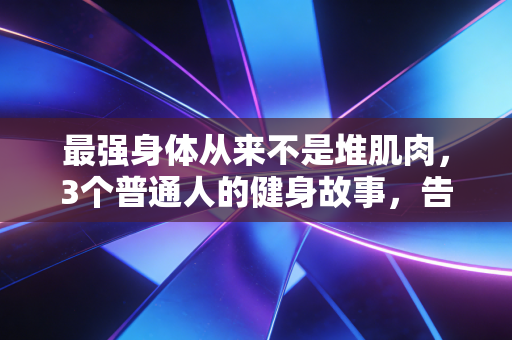 最强身体从来不是堆肌肉,3个普通人的健身故事,告诉你好身体的核心真相 最强身体从来不是堆肌肉,3个普通人的健身故事,告诉你好身体的核心真相