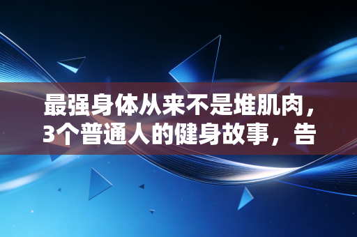最强身体从来不是堆肌肉，3个普通人的健身故事，告诉你好身体的核心真相