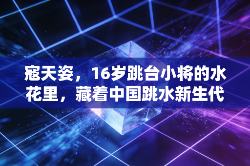 寇天姿,16岁跳台小将的水花里,藏着中国跳水新生代的破局答案 寇天姿,16岁跳台小将的水花里,藏着中国跳水新生代的破局答案