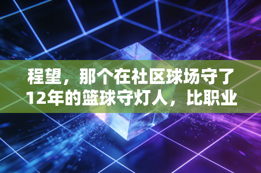 程望,那个在社区球场守了12年的篮球守灯人,比职业球员更懂体育的根 程望,那个在社区球场守了12年的篮球守灯人,比职业球员更懂体育的根