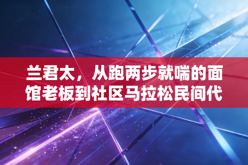 兰君太，从跑两步就喘的面馆老板到社区马拉松民间代言人，我跑过的路都是给生活的糖