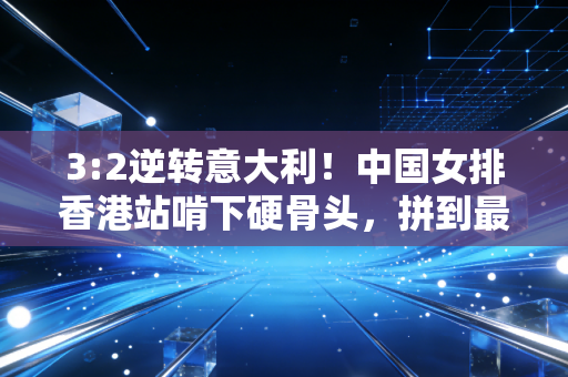 3:2逆转意大利！中国女排香港站啃下硬骨头，拼到最后一刻的姑娘们太好哭了