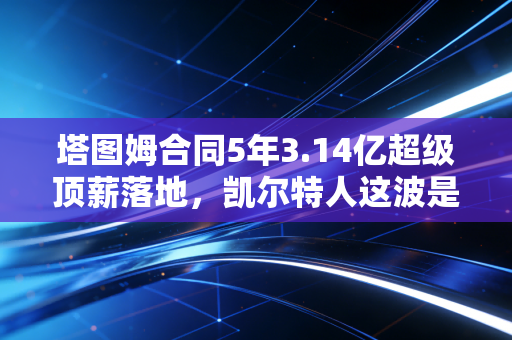塔图姆合同5年3.14亿超级顶薪落地,凯尔特人这波是赌未来还是稳赚不赔? 塔图姆合同5年3.14亿超级顶薪落地,凯尔特人这波是赌未来还是稳赚不赔?