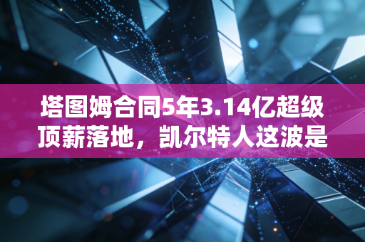 塔图姆合同5年3.14亿超级顶薪落地，凯尔特人这波是赌未来还是稳赚不赔？