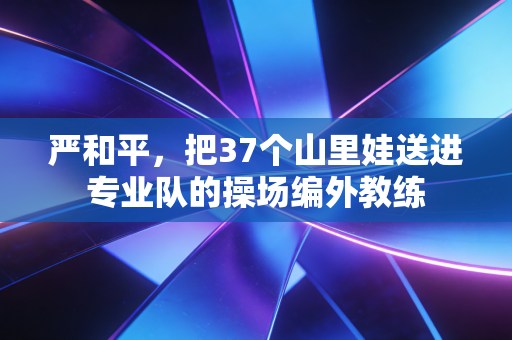 严和平,把37个山里娃送进专业队的操场编外教练 严和平,把37个山里娃送进专业队的操场编外教练